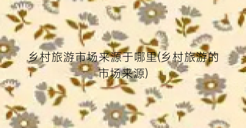 乡村旅游市场来源于哪里(乡村旅游的市场来源)
