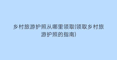 乡村旅游护照从哪里领取(领取乡村旅游护照的指南)