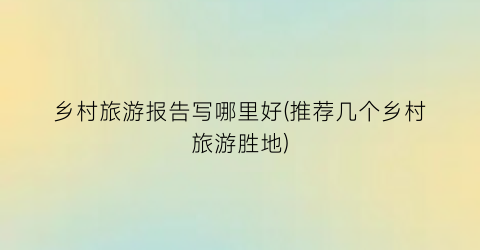 乡村旅游报告写哪里好(推荐几个乡村旅游胜地)