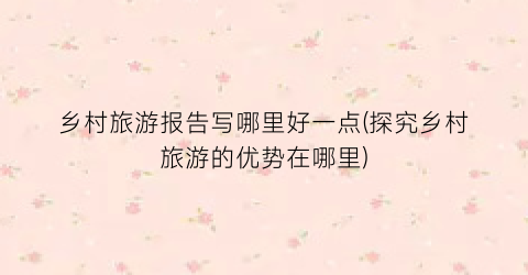 乡村旅游报告写哪里好一点(探究乡村旅游的优势在哪里)