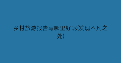 乡村旅游报告写哪里好呢(发现不凡之处)