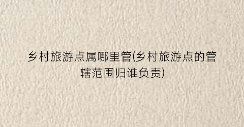 乡村旅游点属哪里管(乡村旅游点的管辖范围归谁负责)