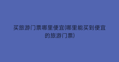 买旅游门票哪里便宜(哪里能买到便宜的旅游门票)