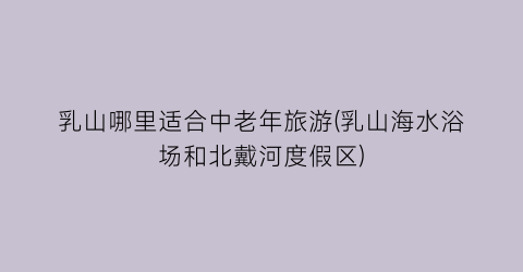乳山哪里适合中老年旅游(乳山海水浴场和北戴河度假区)