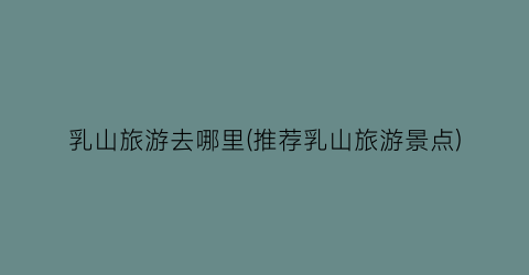 乳山旅游去哪里(推荐乳山旅游景点)