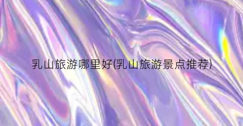 乳山旅游哪里好(乳山旅游景点推荐)