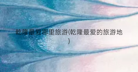 乾隆最爱哪里旅游(乾隆最爱的旅游地)