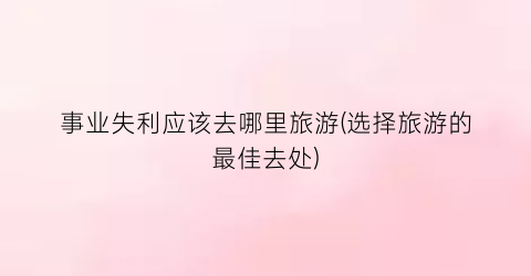 事业失利应该去哪里旅游(选择旅游的最佳去处)
