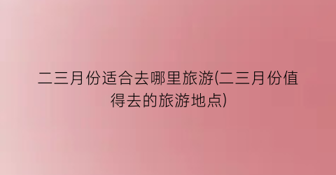 二三月份适合去哪里旅游(二三月份值得去的旅游地点)