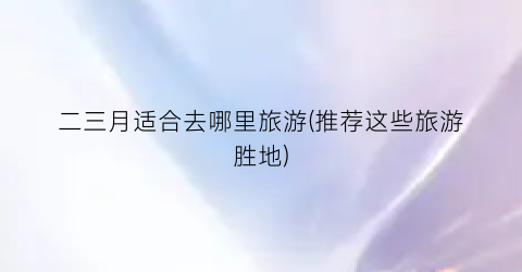 二三月适合去哪里旅游(推荐这些旅游胜地)