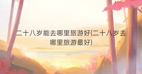 二十八岁能去哪里旅游好(二十八岁去哪里旅游最好)