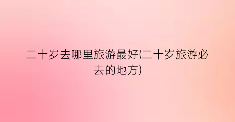 二十岁去哪里旅游最好(二十岁旅游必去的地方)