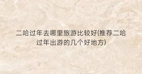 二哈过年去哪里旅游比较好(推荐二哈过年出游的几个好地方)