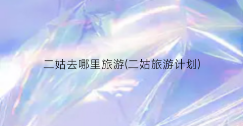 二姑去哪里旅游(二姑旅游计划)