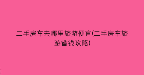 二手房车去哪里旅游便宜(二手房车旅游省钱攻略)