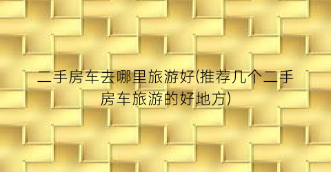 二手房车去哪里旅游好(推荐几个二手房车旅游的好地方)
