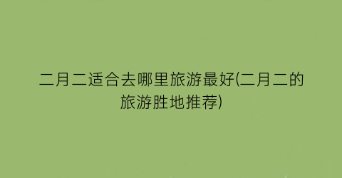 二月二适合去哪里旅游最好(二月二的旅游胜地推荐)