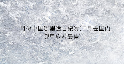 二月份中国哪里适合旅游(二月去国内哪里旅游最佳)