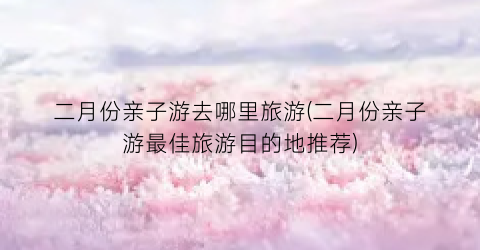 二月份亲子游去哪里旅游(二月份亲子游最佳旅游目的地推荐)