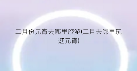 二月份元宵去哪里旅游(二月去哪里玩逛元宵)
