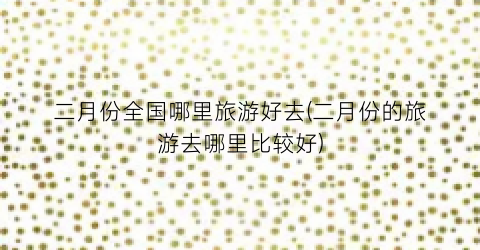 二月份全国哪里旅游好去(二月份的旅游去哪里比较好)