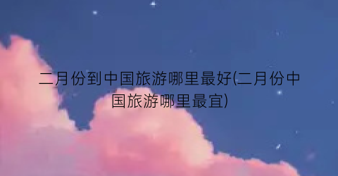 二月份到中国旅游哪里最好(二月份中国旅游哪里最宜)