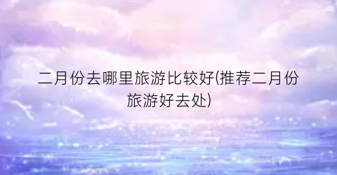 二月份去哪里旅游比较好(推荐二月份旅游好去处)