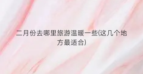 二月份去哪里旅游温暖一些(这几个地方最适合)