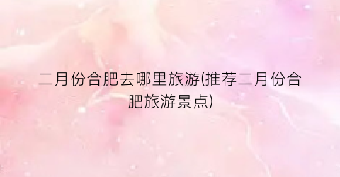 二月份合肥去哪里旅游(推荐二月份合肥旅游景点)