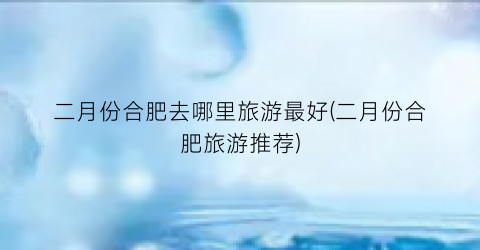 二月份合肥去哪里旅游最好(二月份合肥旅游推荐)