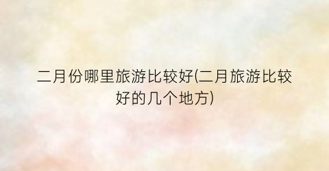 二月份哪里旅游比较好(二月旅游比较好的几个地方)