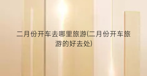 二月份开车去哪里旅游(二月份开车旅游的好去处)