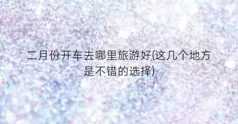 二月份开车去哪里旅游好(这几个地方是不错的选择)