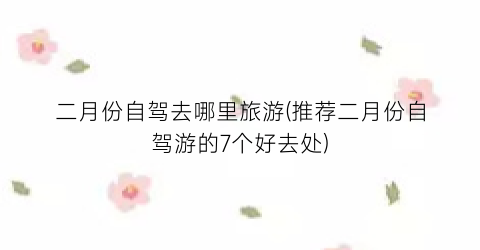 二月份自驾去哪里旅游(推荐二月份自驾游的7个好去处)