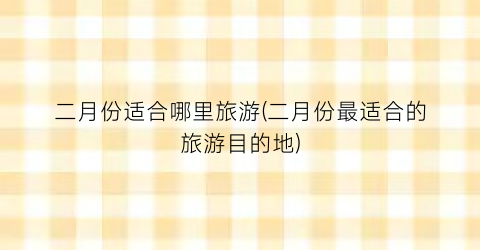 二月份适合哪里旅游(二月份最适合的旅游目的地)