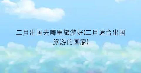 二月出国去哪里旅游好(二月适合出国旅游的国家)