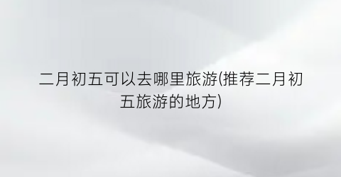 二月初五可以去哪里旅游(推荐二月初五旅游的地方)