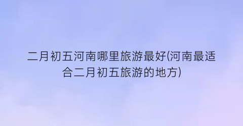 二月初五河南哪里旅游最好(河南最适合二月初五旅游的地方)