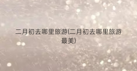 二月初去哪里旅游(二月初去哪里旅游最美)