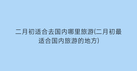 二月初适合去国内哪里旅游(二月初最适合国内旅游的地方)