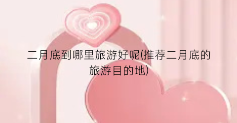 二月底到哪里旅游好呢(推荐二月底的旅游目的地)