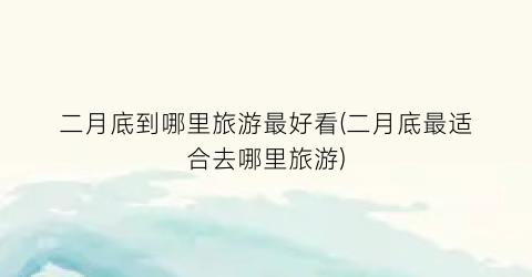 二月底到哪里旅游最好看(二月底最适合去哪里旅游)