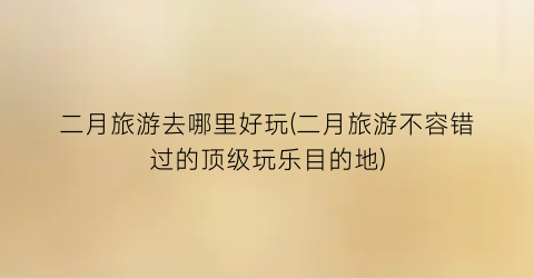 二月旅游去哪里好玩(二月旅游不容错过的顶级玩乐目的地)