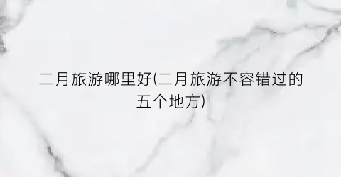 二月旅游哪里好(二月旅游不容错过的五个地方)