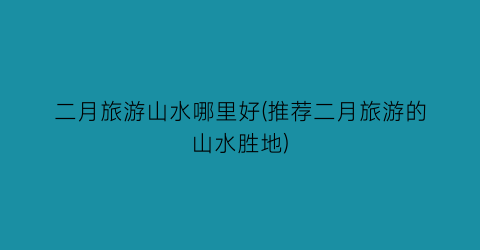 二月旅游山水哪里好(推荐二月旅游的山水胜地)