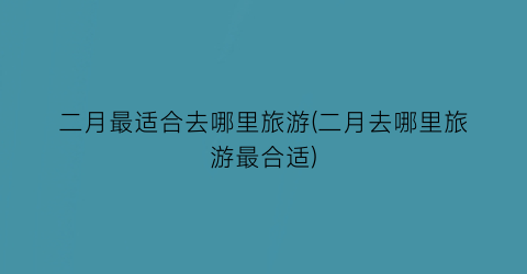 二月最适合去哪里旅游(二月去哪里旅游最合适)