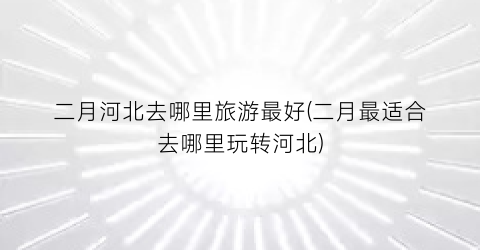 二月河北去哪里旅游最好(二月最适合去哪里玩转河北)