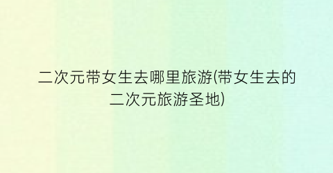 二次元带女生去哪里旅游(带女生去的二次元旅游圣地)