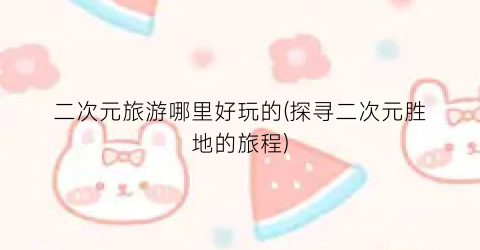 二次元旅游哪里好玩的(探寻二次元胜地的旅程)