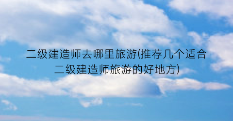 二级建造师去哪里旅游(推荐几个适合二级建造师旅游的好地方)